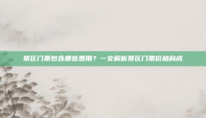 景区门票包含哪些费用？一文解析景区门票价格构成