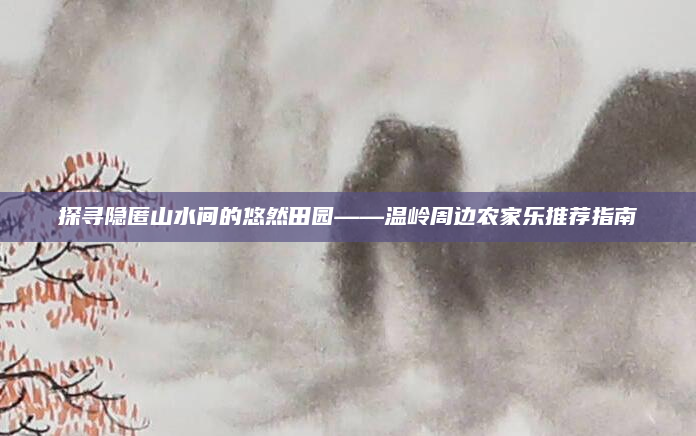探寻隐匿山水间的悠然田园——温岭周边农家乐推荐指南