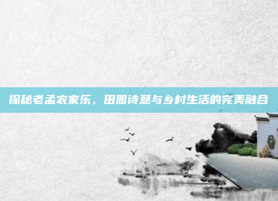 探秘老孟农家乐,田园诗意与乡村生活的完美融合