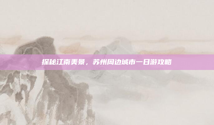 探秘江南美景，苏州周边城市一日游攻略