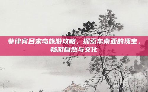 菲律宾吕宋岛旅游攻略，探索东南亚的瑰宝，畅游自然与文化