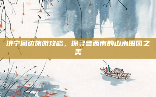 济宁周边旅游攻略，探寻鲁西南的山水田园之美