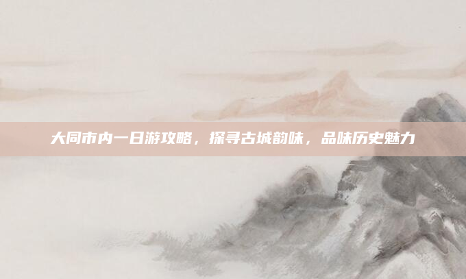 大同市内一日游攻略,探寻古城韵味,品味历史魅力