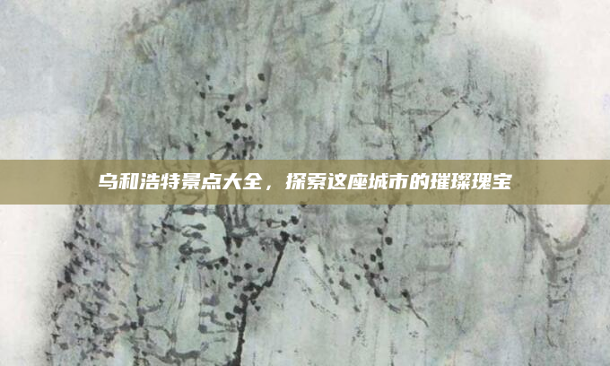 乌和浩特景点大全,探索这座城市的璀璨瑰宝