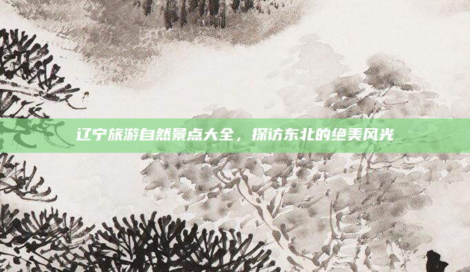 辽宁旅游自然景点大全,探访东北的绝美风光