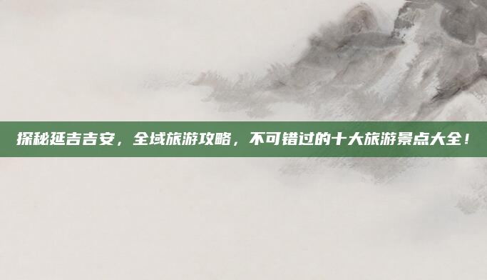 探秘延吉吉安,全域旅游攻略,不可错过的十大旅游景点大全!