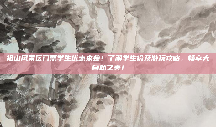 祖山风景区门票学生优惠来袭!了解学生价及游玩攻略,畅享大自然之美!
