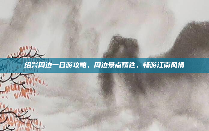 绍兴周边一日游攻略,周边景点精选,畅游江南风情