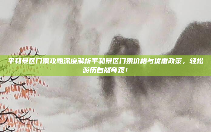 平和景区门票攻略深度解析平和景区门票价格与优惠政策,轻松游历自然奇观!