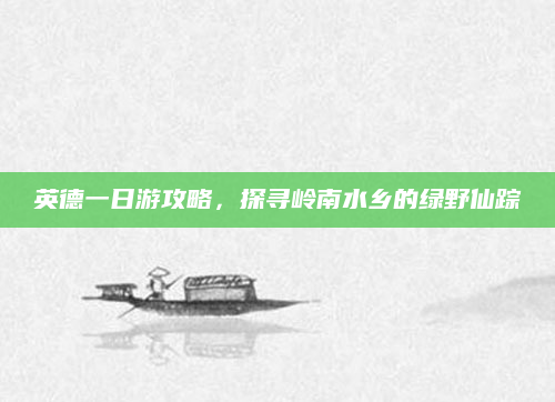英德一日游攻略,探寻岭南水乡的绿野仙踪