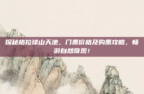 探秘格拉球山天池,门票价格及购票攻略,畅游自然奇观!