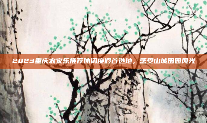 2023重庆农家乐推荐休闲度假首选地,感受山城田园风光