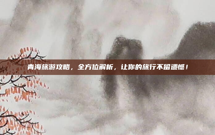 青海旅游攻略,全方位解析,让你的旅行不留遗憾!