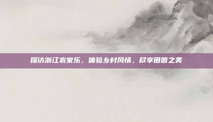 探访浙江农家乐，体验乡村风情，尽享田园之美