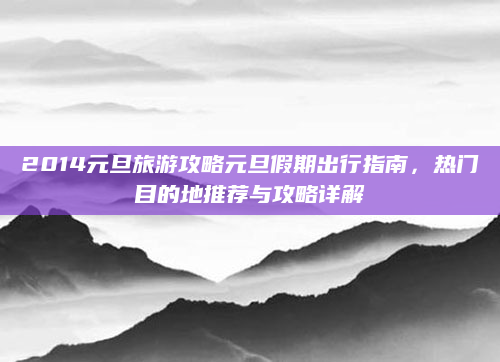2014元旦旅游攻略元旦假期出行指南，热门目的地推荐与攻略详解