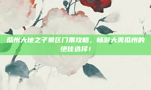 瓜州大地之子景区门票攻略，畅游大美瓜州的绝佳选择！