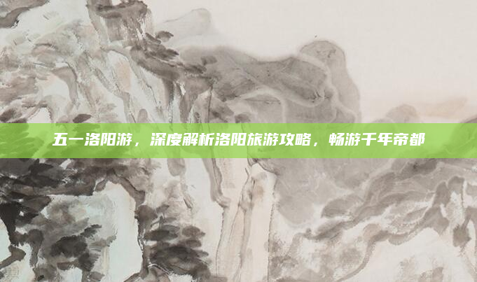 五一洛阳游,深度解析洛阳旅游攻略,畅游千年帝都