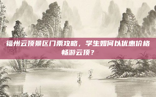 福州云顶景区门票攻略,学生如何以优惠价格畅游云顶?