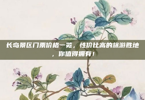 长岛景区门票价格一览,性价比高的旅游胜地,你值得拥有!