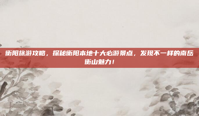 衡阳旅游攻略,探秘衡阳本地十大必游景点,发现不一样的南岳衡山魅力!