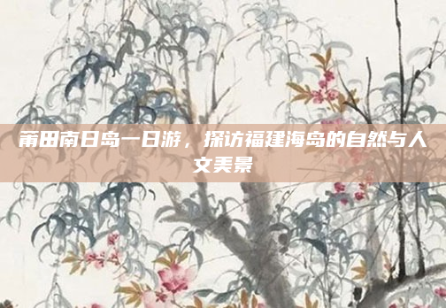 莆田南日岛一日游,探访福建海岛的自然与人文美景