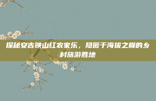 探秘安吉映山红农家乐,隐匿于海拔之巅的乡村旅游胜地