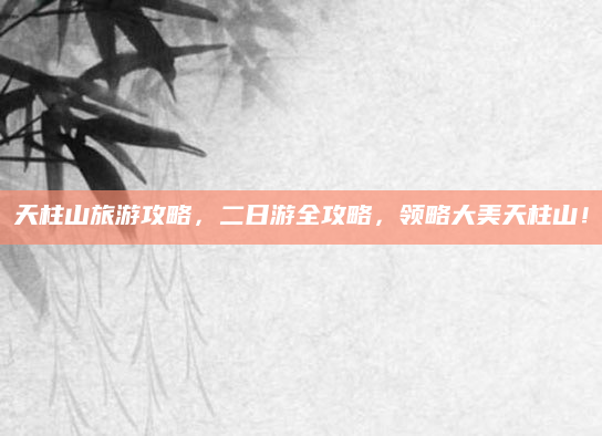 天柱山旅游攻略,二日游全攻略,领略大美天柱山!