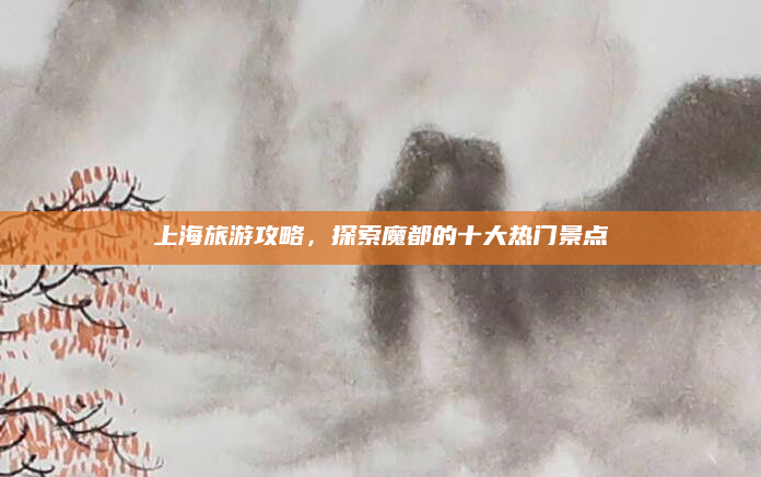 上海旅游攻略,探索魔都的十大热门景点