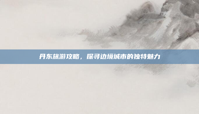 丹东旅游攻略,探寻边境城市的独特魅力