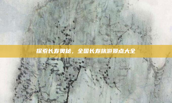 探索长寿奥秘,全国长寿旅游景点大全