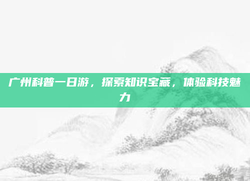 广州科普一日游,探索知识宝藏,体验科技魅力