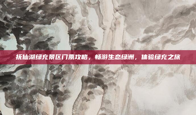 抚仙湖绿充景区门票攻略,畅游生态绿洲,体验绿充之旅