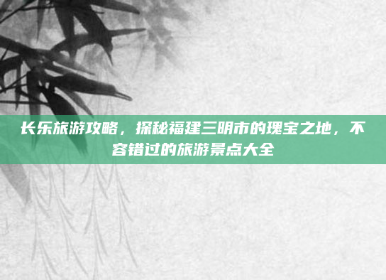 长乐旅游攻略,探秘福建三明市的瑰宝之地,不容错过的旅游景点大全