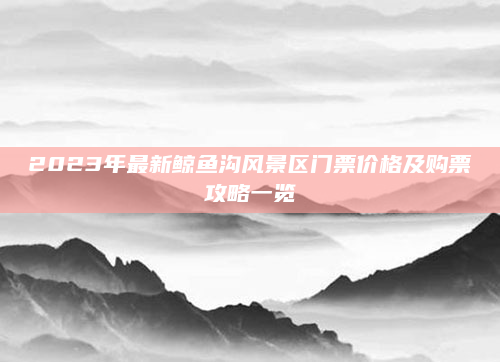 2023年最新鲸鱼沟风景区门票价格及购票攻略一览
