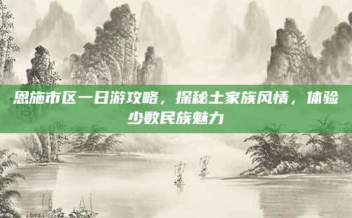 恩施市区一日游攻略,探秘土家族风情,体验少数民族魅力