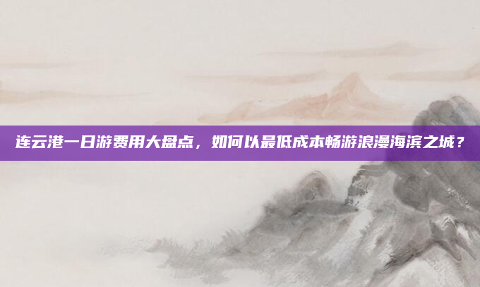 连云港一日游费用大盘点,如何以最低成本畅游浪漫海滨之城?