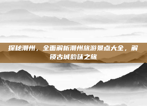 探秘潮州,全面解析潮州旅游景点大全,解锁古城韵味之旅