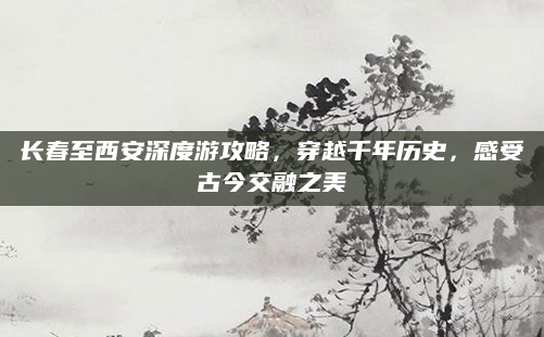 长春至西安深度游攻略,穿越千年历史,感受古今交融之美