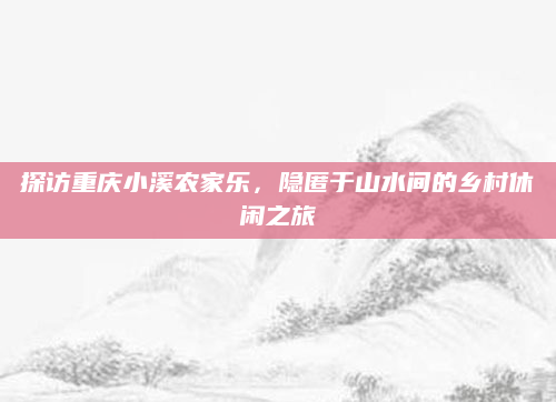 探访重庆小溪农家乐,隐匿于山水间的乡村休闲之旅