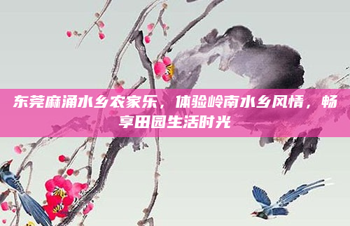 东莞麻涌水乡农家乐,体验岭南水乡风情,畅享田园生活时光