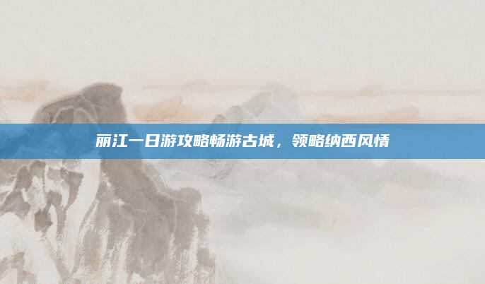 丽江一日游攻略畅游古城,领略纳西风情