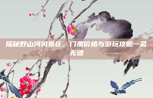 探秘野山河风景区,门票价格与游玩攻略一览无遗