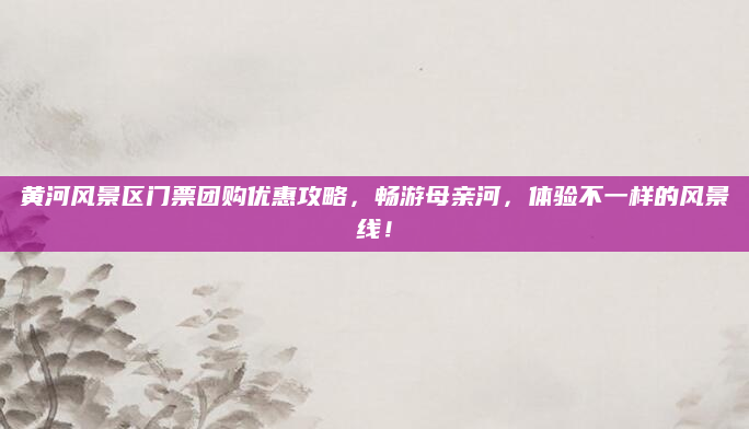 黄河风景区门票团购优惠攻略，畅游母亲河，体验不一样的风景线！