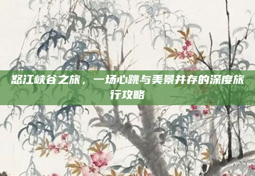 怒江峡谷之旅,一场心跳与美景并存的深度旅行攻略