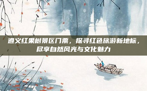 遵义红果树景区门票,探寻红色旅游新地标,尽享自然风光与文化魅力