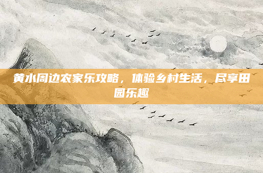 黄水周边农家乐攻略,体验乡村生活,尽享田园乐趣