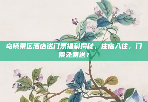 乌镇景区酒店送门票福利揭秘,住宿入住,门票免费送?