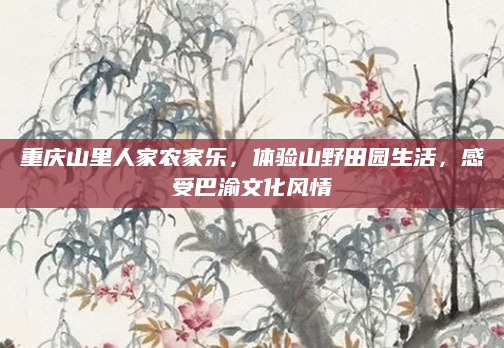 重庆山里人家农家乐,体验山野田园生活,感受巴渝文化风情