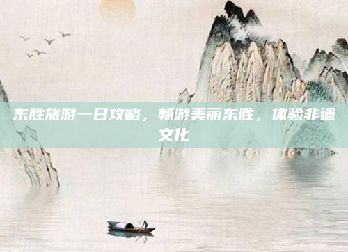 东胜旅游一日攻略,畅游美丽东胜,体验非遗文化