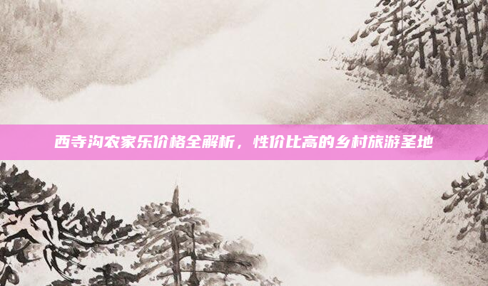 西寺沟农家乐价格全解析,性价比高的乡村旅游圣地